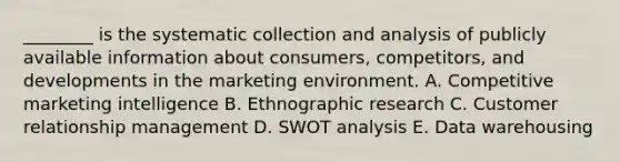 ________ is the systematic collection and analysis of publicly available information about consumers, competitors, and developments in the marketing environment. A. Competitive marketing intelligence B. Ethnographic research C. Customer relationship management D. SWOT analysis E. Data warehousing