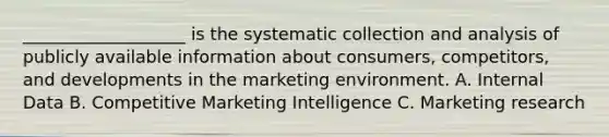 ___________________ is the systematic collection and analysis of publicly available information about consumers, competitors, and developments in the marketing environment. A. Internal Data B. Competitive Marketing Intelligence C. Marketing research