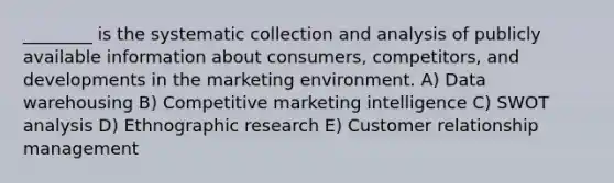 ________ is the systematic collection and analysis of publicly available information about consumers, competitors, and developments in the marketing environment. A) Data warehousing B) Competitive marketing intelligence C) SWOT analysis D) Ethnographic research E) Customer relationship management