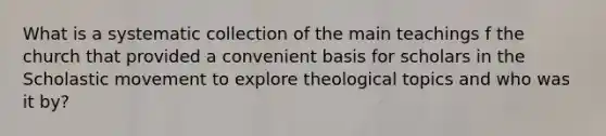 What is a systematic collection of the main teachings f the church that provided a convenient basis for scholars in the Scholastic movement to explore theological topics and who was it by?