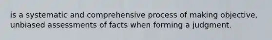is a systematic and comprehensive process of making objective, unbiased assessments of facts when forming a judgment.