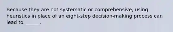 Because they are not systematic or comprehensive, using heuristics in place of an eight-step decision-making process can lead to ______.