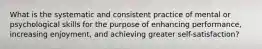 What is the systematic and consistent practice of mental or psychological skills for the purpose of enhancing performance, increasing enjoyment, and achieving greater self-satisfaction?