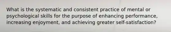 What is the systematic and consistent practice of mental or psychological skills for the purpose of enhancing performance, increasing enjoyment, and achieving greater self-satisfaction?