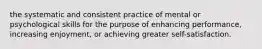 the systematic and consistent practice of mental or psychological skills for the purpose of enhancing performance, increasing enjoyment, or achieving greater self-satisfaction.