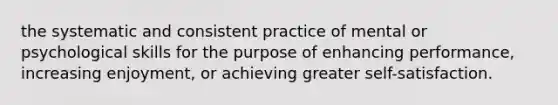 the systematic and consistent practice of mental or psychological skills for the purpose of enhancing performance, increasing enjoyment, or achieving greater self-satisfaction.