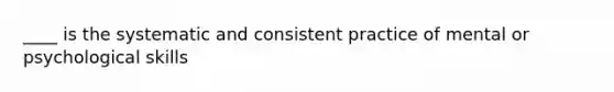 ____ is the systematic and consistent practice of mental or psychological skills