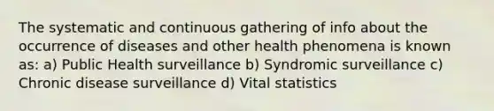 The systematic and continuous gathering of info about the occurrence of diseases and other health phenomena is known as: a) Public Health surveillance b) Syndromic surveillance c) Chronic disease surveillance d) Vital statistics