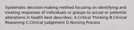 Systematic decision-making method focusing on identifying and treating responses of individuals or groups to actual or potential alterations in health best describes: A.Critical Thinking B.Clinical Reasoning C.Clinical Judgement D.Nursing Process