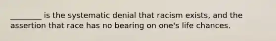 ________ is the systematic denial that racism exists, and the assertion that race has no bearing on one's life chances.