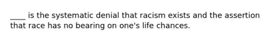 ____ is the systematic denial that racism exists and the assertion that race has no bearing on one's life chances.