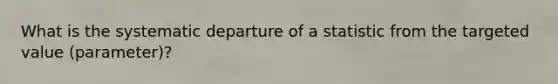 What is the systematic departure of a statistic from the targeted value (parameter)?