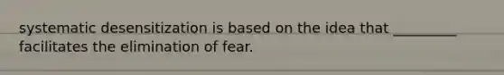 systematic desensitization is based on the idea that _________ facilitates the elimination of fear.