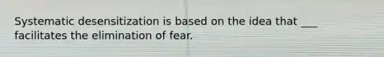 Systematic desensitization is based on the idea that ___ facilitates the elimination of fear.