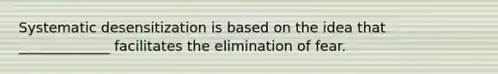 Systematic desensitization is based on the idea that _____________ facilitates the elimination of fear.