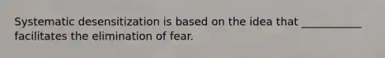 Systematic desensitization is based on the idea that ___________ facilitates the elimination of fear.