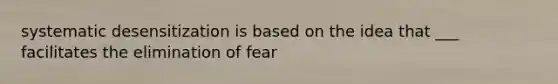 systematic desensitization is based on the idea that ___ facilitates the elimination of fear