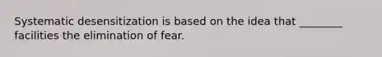 Systematic desensitization is based on the idea that ________ facilities the elimination of fear.