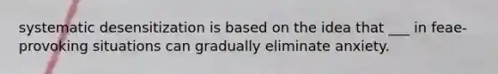 systematic desensitization is based on the idea that ___ in feae-provoking situations can gradually eliminate anxiety.