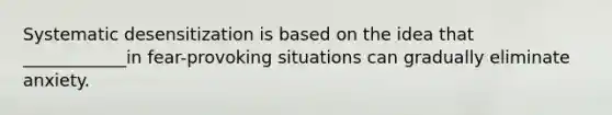 Systematic desensitization is based on the idea that ____________in fear-provoking situations can gradually eliminate anxiety.