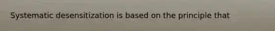 Systematic desensitization is based on the principle that