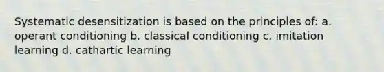 Systematic desensitization is based on the principles of: a. operant conditioning b. classical conditioning c. imitation learning d. cathartic learning