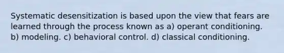 Systematic desensitization is based upon the view that fears are learned through the process known as a) operant conditioning. b) modeling. c) behavioral control. d) classical conditioning.