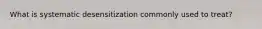 What is systematic desensitization commonly used to treat?