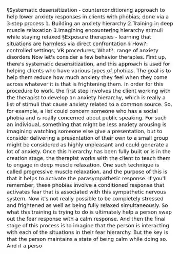 §Systematic desensitization - counterconditioning approach to help lower anxiety responses in clients with phobias; done via a 3-step process 1. Building an anxiety hierarchy 2.Training in deep muscle relaxation 3.Imagining encountering hierarchy stimuli while staying relaxed §Exposure therapies - learning that situations are harmless via direct confrontation § How?: controlled settings; VR procedures; What?: range of anxiety disorders Now let's consider a few behavior therapies. First up, there's systematic desensitization, and this approach is used for helping clients who have various types of phobias. The goal is to help them reduce how much anxiety they feel when they come across whatever it is that is frightening them. In order for this procedure to work, the first step involves the client working with the therapist to develop an anxiety hierarchy, which is really a list of stimuli that cause anxiety related to a common source. So, for example, a list could concern someone who has a social phobia and is really concerned about public speaking. For such an individual, something that might be less anxiety arousing is imagining watching someone else give a presentation, but to consider delivering a presentation of their own to a small group might be considered as highly unpleasant and could generate a lot of anxiety. Once this hierarchy has been fully built or is in the creation stage, the therapist works with the client to teach them to engage in deep muscle relaxation. One such technique is called progressive muscle relaxation, and the purpose of this is that it helps to activate the parasympathetic response. If you'll remember, these phobias involve a conditioned response that activates fear that is associated with this sympathetic nervous system. Now it's not really possible to be completely stressed and frightened as well as being fully relaxed simultaneously. So what this training is trying to do is ultimately help a person swap out the fear response with a calm response. And then the final stage of this process is to imagine that the person is interacting with each of the situations in their fear hierarchy. But the key is that the person maintains a state of being calm while doing so. And if a perso