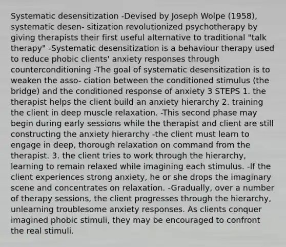 Systematic desensitization -Devised by Joseph Wolpe (1958), systematic desen- sitization revolutionized psychotherapy by giving therapists their first useful alternative to traditional "talk therapy" -Systematic desensitization is a behaviour therapy used to reduce phobic clients' anxiety responses through counterconditioning -The goal of systematic desensitization is to weaken the asso- ciation between the conditioned stimulus (the bridge) and the conditioned response of anxiety 3 STEPS 1. the therapist helps the client build an anxiety hierarchy 2. training the client in deep muscle relaxation. -This second phase may begin during early sessions while the therapist and client are still constructing the anxiety hierarchy -the client must learn to engage in deep, thorough relaxation on command from the therapist. 3. the client tries to work through the hierarchy, learning to remain relaxed while imagining each stimulus. -If the client experiences strong anxiety, he or she drops the imaginary scene and concentrates on relaxation. -Gradually, over a number of therapy sessions, the client progresses through the hierarchy, unlearning troublesome anxiety responses. As clients conquer imagined phobic stimuli, they may be encouraged to confront the real stimuli.