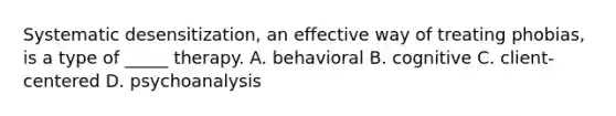 Systematic desensitization, an effective way of treating phobias, is a type of _____ therapy. A. behavioral B. cognitive C. client-centered D. psychoanalysis