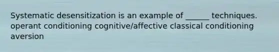 Systematic desensitization is an example of ______ techniques. operant conditioning cognitive/affective classical conditioning aversion