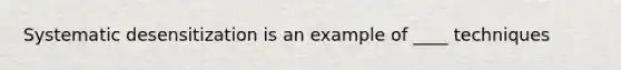 Systematic desensitization is an example of ____ techniques