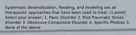 Systematic desensitization, flooding, and modeling are all therapeutic approaches that have been used to treat: (1 point) Select your answer: 1. Panic Disorder 2. Post-Traumatic Stress Disorder 3. Obsessive-Compulsive Disorder 4. Specific Phobias 5. None of the above