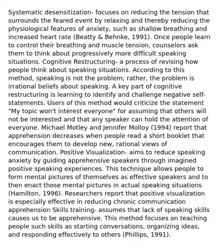 Systematic desensitization- focuses on reducing the tension that surrounds the feared event by relaxing and thereby reducing the physiological features of anxiety, such as shallow breathing and increased heart rate (Beatty & Behnke, 1991). Once people learn to control their breathing and muscle tension, counselors ask them to think about progressively more difficult speaking situations. Cognitive Restructuring- a process of revising how people think about speaking situations. According to this method, speaking is not the problem; rather, the problem is irrational beliefs about speaking. A key part of cognitive restructuring is learning to identify and challenge negative self-statements. Users of this method would criticize the statement "My topic won't interest everyone" for assuming that others will not be interested and that any speaker can hold the attention of everyone. Michael Motley and Jennifer Molloy (1994) report that apprehension decreases when people read a short booklet that encourages them to develop new, rational views of communication. Positive Visualization- aims to reduce speaking anxiety by guiding apprehensive speakers through imagined positive speaking experiences. This technique allows people to form mental pictures of themselves as effective speakers and to then enact those mental pictures in actual speaking situations (Hamilton, 1996). Researchers report that positive visualization is especially effective in reducing chronic communication apprehension Skills training- assumes that lack of speaking skills causes us to be apprehensive. This method focuses on teaching people such skills as starting conversations, organizing ideas, and responding effectively to others (Phillips, 1991).