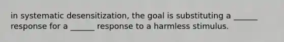 in systematic desensitization, the goal is substituting a ______ response for a ______ response to a harmless stimulus.