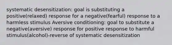 systematic desensitization: goal is substituting a positive(relaxed) response for a negative(fearful) response to a harmless stimulus Aversive conditioning: goal to substitute a negative(aversive) response for positive response to harmful stimulus(alcohol)-reverse of systematic desensitization