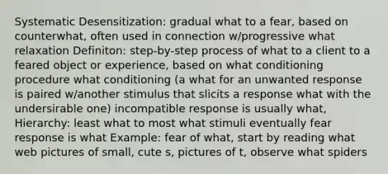 Systematic Desensitization: gradual what to a fear, based on counterwhat, often used in connection w/progressive what relaxation Definiton: step-by-step process of what to a client to a feared object or experience, based on what conditioning procedure what conditioning (a what for an unwanted response is paired w/another stimulus that slicits a response what with the undersirable one) incompatible response is usually what, Hierarchy: least what to most what stimuli eventually fear response is what Example: fear of what, start by reading what web pictures of small, cute s, pictures of t, observe what spiders