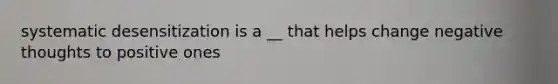 systematic desensitization is a __ that helps change negative thoughts to positive ones