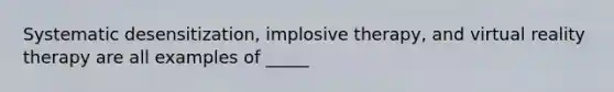 Systematic desensitization, implosive therapy, and virtual reality therapy are all examples of _____