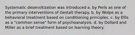 Systematic desensitization was introduced a. by Perls as one of the primary interventions of Gestalt therapy. b. by Wolpe as a behavioral treatment based on conditioning principles. c. by Ellis as a "common sense" form of psychoanalysis. d. by Dollard and Miller as a brief treatment based on learning theory.