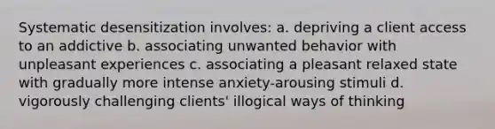 Systematic desensitization involves: a. depriving a client access to an addictive b. associating unwanted behavior with unpleasant experiences c. associating a pleasant relaxed state with gradually more intense anxiety-arousing stimuli d. vigorously challenging clients' illogical ways of thinking