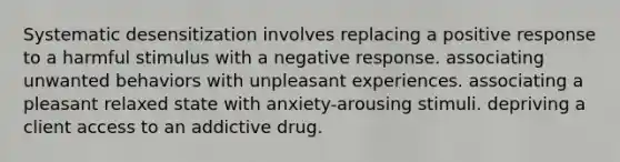 Systematic desensitization involves replacing a positive response to a harmful stimulus with a negative response. associating unwanted behaviors with unpleasant experiences. associating a pleasant relaxed state with anxiety-arousing stimuli. depriving a client access to an addictive drug.