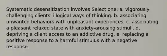 Systematic desensitization involves Select one: a. vigorously challenging clients' illogical ways of thinking. b. associating unwanted behaviors with unpleasant experiences. c. associating a pleasant relaxed state with anxiety-arousing stimuli. d. depriving a client access to an addictive drug. e. replacing a positive response to a harmful stimulus with a negative response.