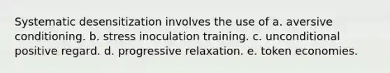 Systematic desensitization involves the use of a. aversive conditioning. b. stress inoculation training. c. unconditional positive regard. d. progressive relaxation. e. token economies.