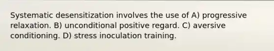 Systematic desensitization involves the use of A) progressive relaxation. B) unconditional positive regard. C) aversive conditioning. D) stress inoculation training.