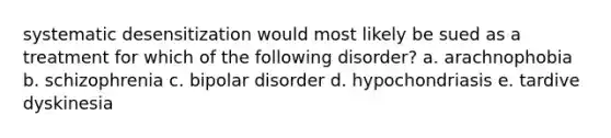 systematic desensitization would most likely be sued as a treatment for which of the following disorder? a. arachnophobia b. schizophrenia c. bipolar disorder d. hypochondriasis e. tardive dyskinesia