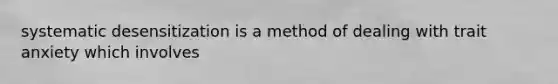 systematic desensitization is a method of dealing with trait anxiety which involves