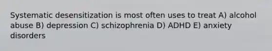 Systematic desensitization is most often uses to treat A) alcohol abuse B) depression C) schizophrenia D) ADHD E) anxiety disorders