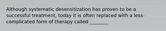 Although systematic desensitization has proven to be a successful treatment, today it is often replaced with a less-complicated form of therapy called ________